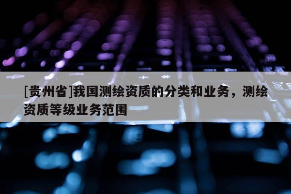 [貴州省]我國測繪資質的分類和業務，測繪資質等級業務范圍