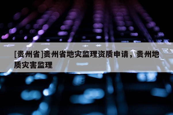 [貴州省]貴州省地災(zāi)監(jiān)理資質(zhì)申請，貴州地質(zhì)災(zāi)害監(jiān)理