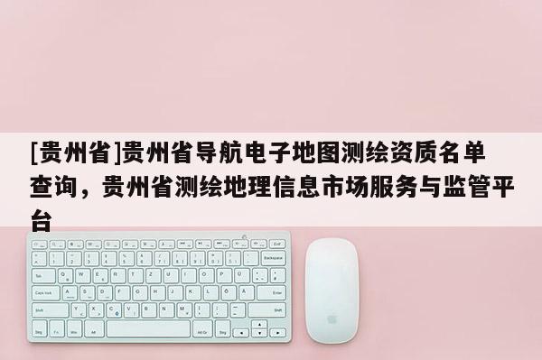 [貴州省]貴州省導航電子地圖測繪資質名單查詢，貴州省測繪地理信息市場服務與監管平臺