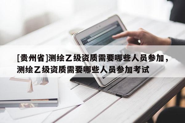 [貴州省]測繪乙級資質需要哪些人員參加，測繪乙級資質需要哪些人員參加考試