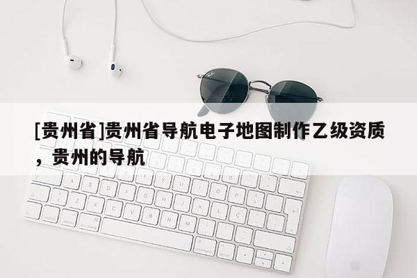 [貴州省]貴州省導(dǎo)航電子地圖制作乙級資質(zhì)，貴州的導(dǎo)航