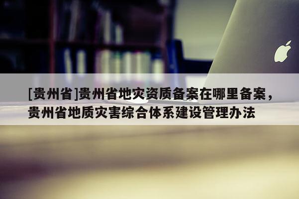 [貴州省]貴州省地災(zāi)資質(zhì)備案在哪里備案，貴州省地質(zhì)災(zāi)害綜合體系建設(shè)管理辦法