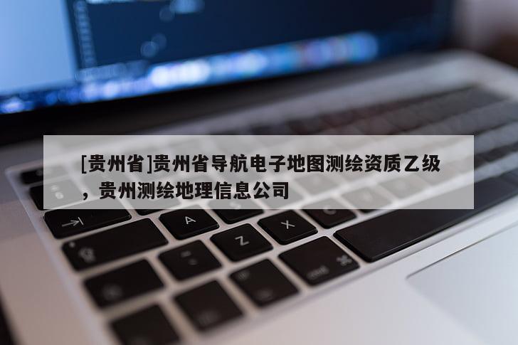 [貴州省]貴州省導(dǎo)航電子地圖測繪資質(zhì)乙級，貴州測繪地理信息公司
