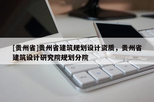 [貴州省]貴州省建筑規劃設計資質，貴州省建筑設計研究院規劃分院