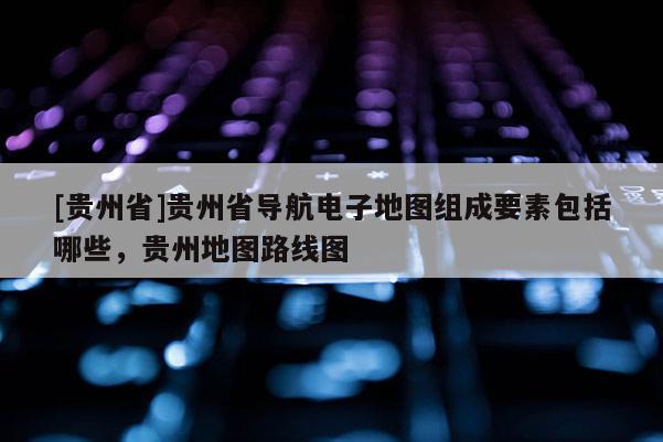 [貴州省]貴州省導航電子地圖組成要素包括哪些，貴州地圖路線圖