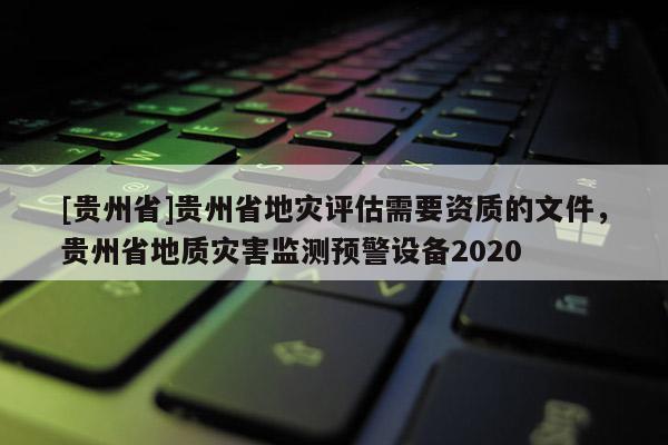 [貴州省]貴州省地災(zāi)評估需要資質(zhì)的文件，貴州省地質(zhì)災(zāi)害監(jiān)測預(yù)警設(shè)備2020