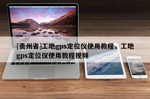 [貴州省]工地gps定位儀使用教程，工地gps定位儀使用教程視頻