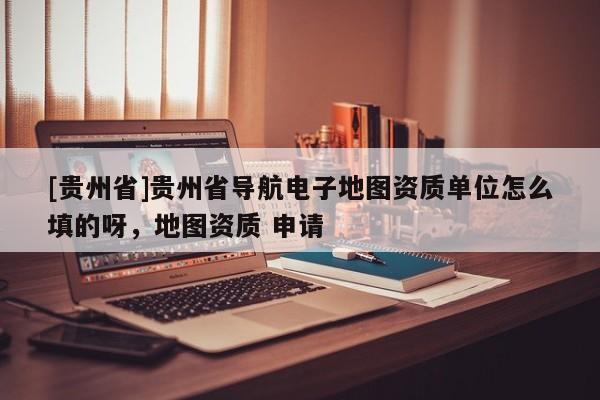 [貴州省]貴州省導航電子地圖資質單位怎么填的呀，地圖資質 申請