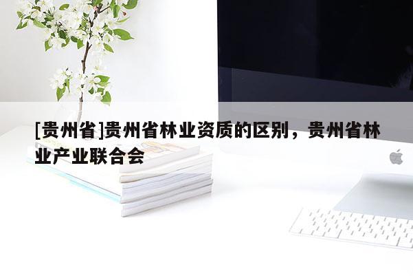 [貴州省]貴州省林業資質的區別，貴州省林業產業聯合會