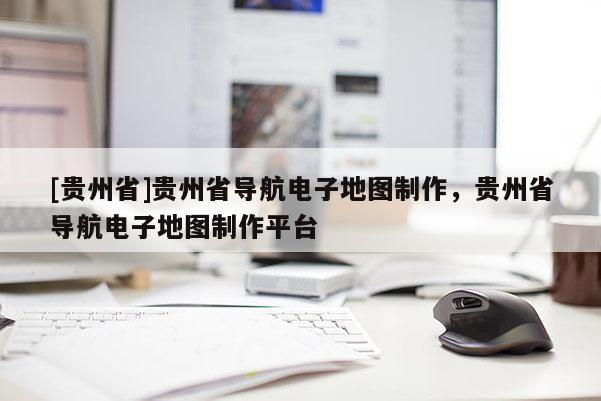 [貴州省]貴州省導航電子地圖制作，貴州省導航電子地圖制作平臺