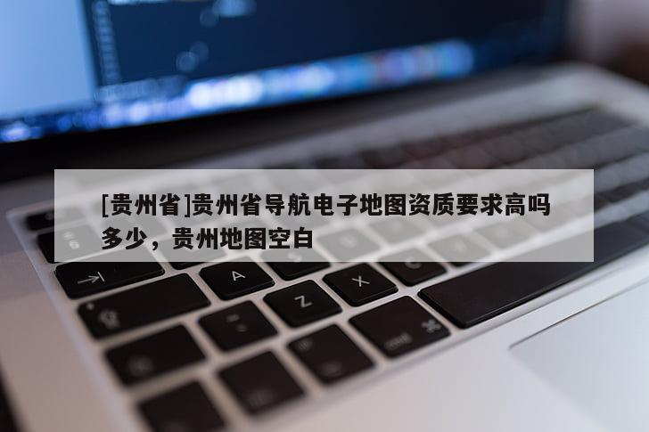 [貴州省]貴州省導航電子地圖資質要求高嗎多少，貴州地圖空白