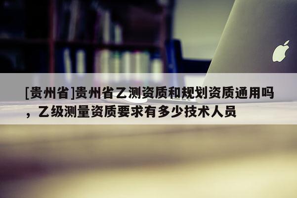 [貴州省]貴州省乙測資質(zhì)和規(guī)劃資質(zhì)通用嗎，乙級(jí)測量資質(zhì)要求有多少技術(shù)人員