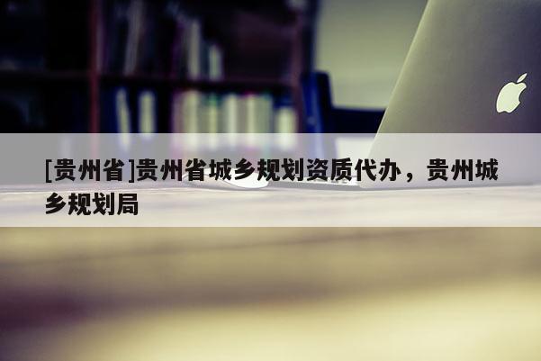 [貴州省]貴州省城鄉規劃資質代辦，貴州城鄉規劃局