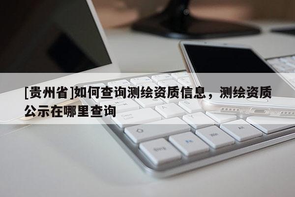 [貴州省]如何查詢測繪資質信息，測繪資質公示在哪里查詢