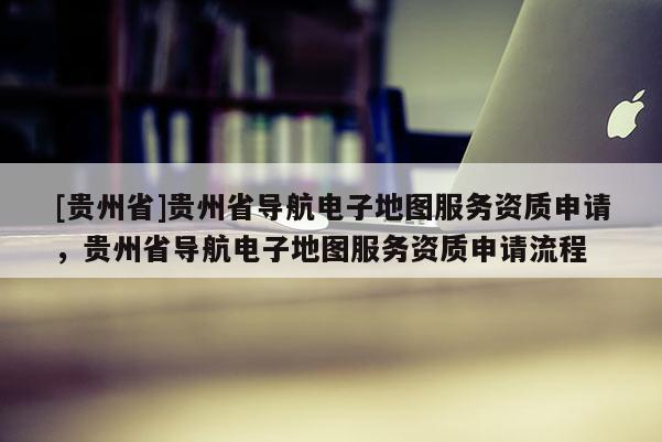 [貴州省]貴州省導航電子地圖服務資質申請，貴州省導航電子地圖服務資質申請流程