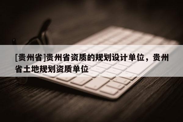 [貴州省]貴州省資質(zhì)的規(guī)劃設(shè)計(jì)單位，貴州省土地規(guī)劃資質(zhì)單位
