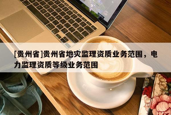 [貴州省]貴州省地災(zāi)監(jiān)理資質(zhì)業(yè)務(wù)范圍，電力監(jiān)理資質(zhì)等級業(yè)務(wù)范圍