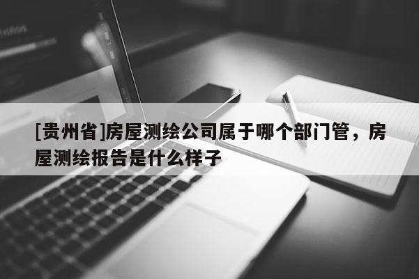 [貴州省]房屋測繪公司屬于哪個部門管，房屋測繪報告是什么樣子