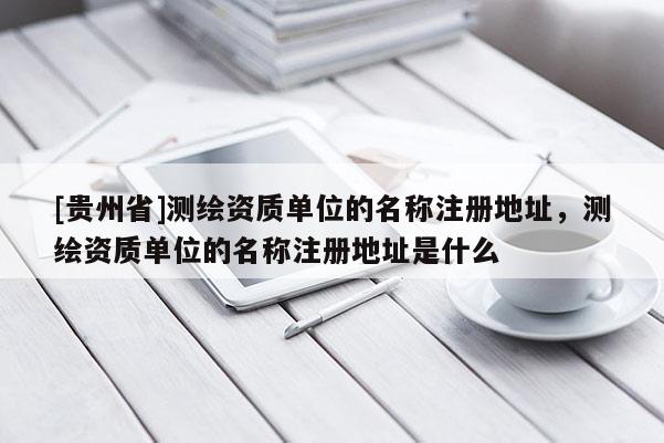 [貴州省]測繪資質單位的名稱注冊地址，測繪資質單位的名稱注冊地址是什么
