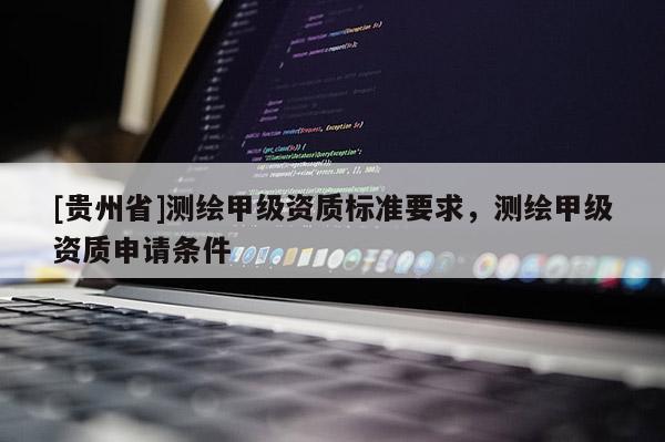 [貴州省]測繪甲級資質標準要求，測繪甲級資質申請條件