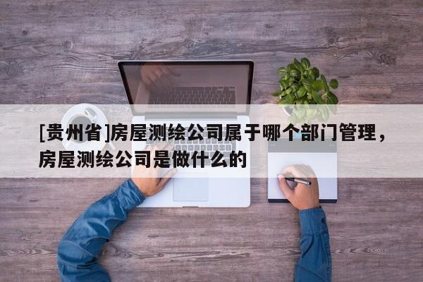 [貴州省]房屋測繪公司屬于哪個部門管理，房屋測繪公司是做什么的