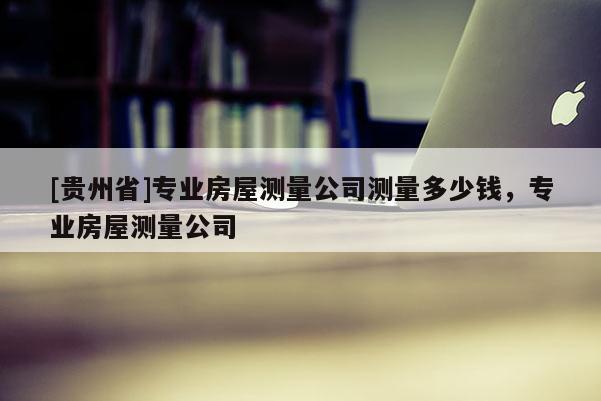 [貴州省]專業房屋測量公司測量多少錢，專業房屋測量公司