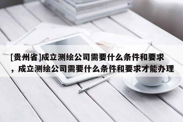 [貴州省]成立測繪公司需要什么條件和要求，成立測繪公司需要什么條件和要求才能辦理