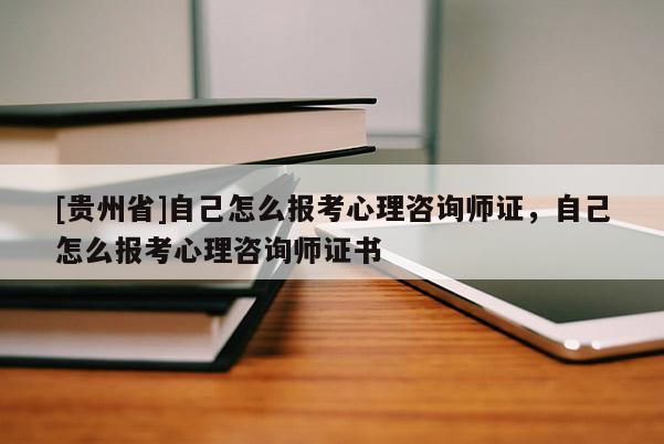 [貴州省]自己怎么報考心理咨詢師證，自己怎么報考心理咨詢師證書