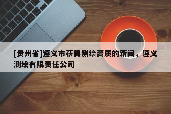 [貴州省]遵義市獲得測繪資質(zhì)的新聞，遵義測繪有限責(zé)任公司