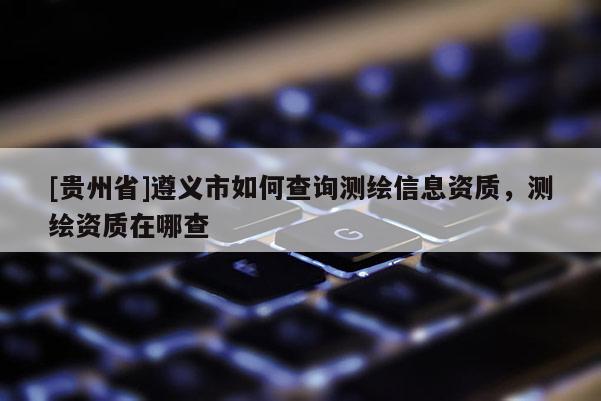 [貴州省]遵義市如何查詢測繪信息資質，測繪資質在哪查