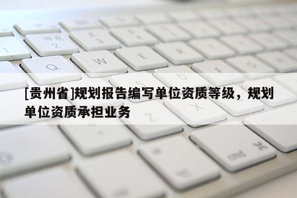 [貴州省]規(guī)劃報(bào)告編寫單位資質(zhì)等級(jí)，規(guī)劃單位資質(zhì)承擔(dān)業(yè)務(wù)