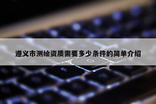遵義市測繪資質需要多少條件的簡單介紹