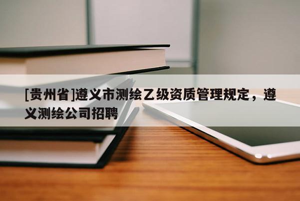 [貴州省]遵義市測繪乙級資質管理規定，遵義測繪公司招聘