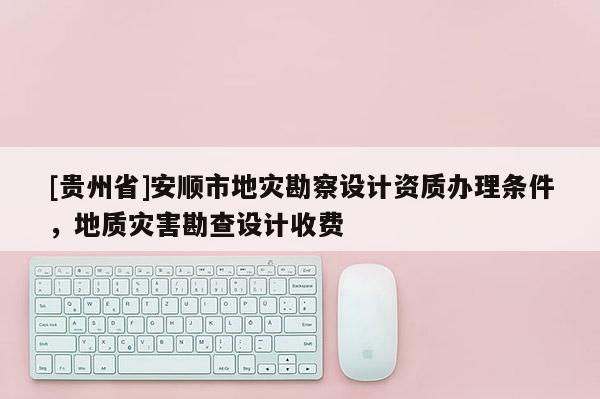 [貴州省]安順市地災勘察設計資質辦理條件，地質災害勘查設計收費