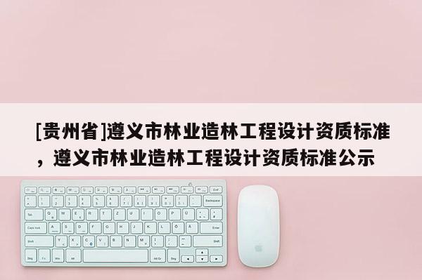 [貴州省]遵義市林業造林工程設計資質標準，遵義市林業造林工程設計資質標準公示