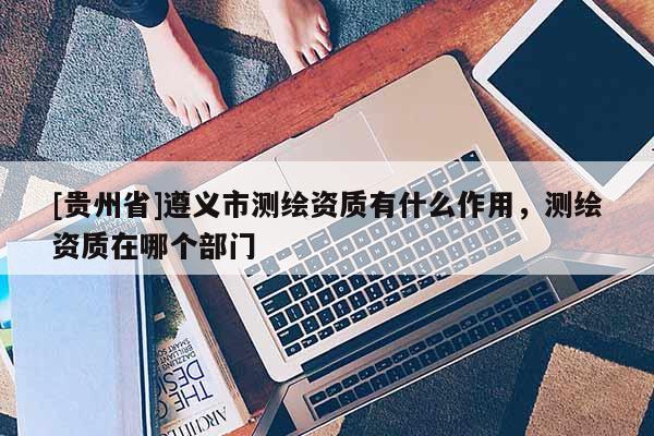 [貴州省]遵義市測繪資質有什么作用，測繪資質在哪個部門