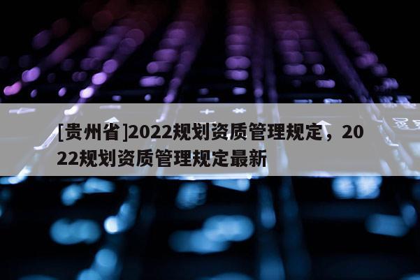 [貴州省]2022規劃資質管理規定，2022規劃資質管理規定最新