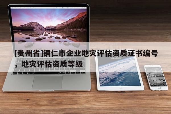 [貴州省]銅仁市企業地災評估資質證書編號，地災評估資質等級