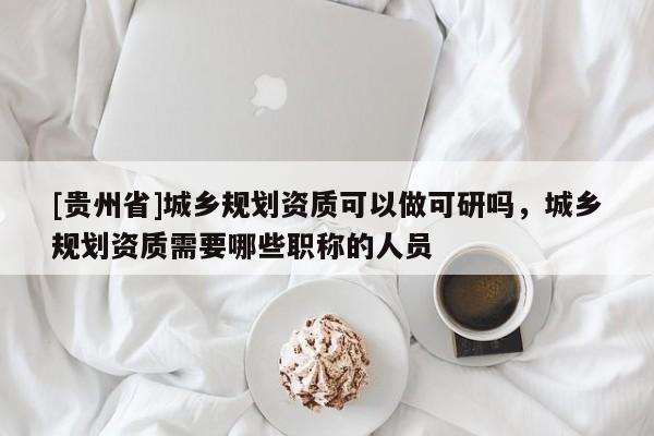 [貴州省]城鄉規劃資質可以做可研嗎，城鄉規劃資質需要哪些職稱的人員