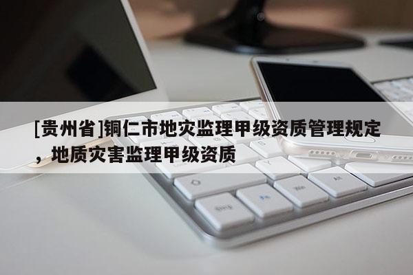 [貴州省]銅仁市地災監理甲級資質管理規定，地質災害監理甲級資質