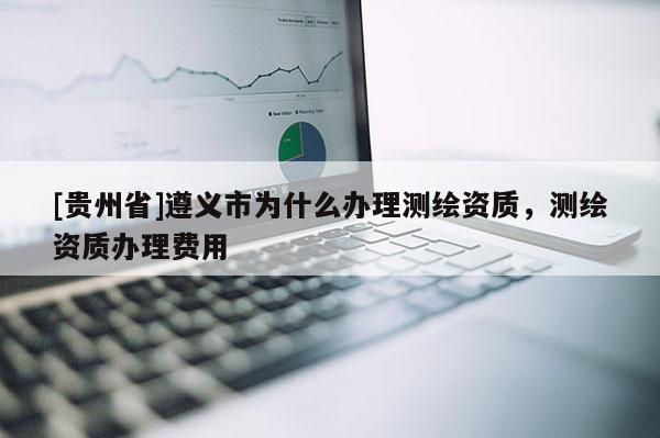 [貴州省]遵義市為什么辦理測繪資質，測繪資質辦理費用