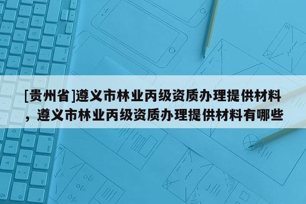 [貴州省]遵義市林業丙級資質辦理提供材料，遵義市林業丙級資質辦理提供材料有哪些
