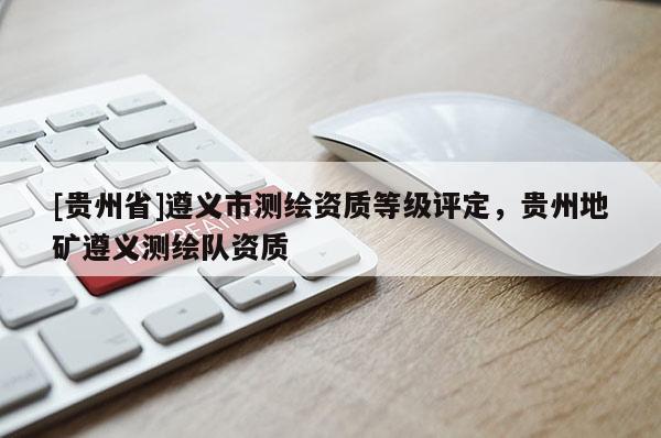 [貴州省]遵義市測繪資質等級評定，貴州地礦遵義測繪隊資質
