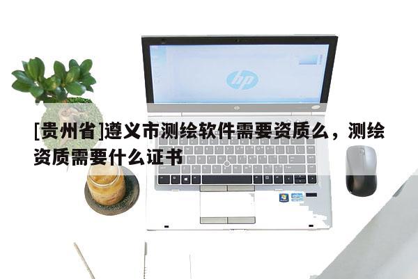 [貴州省]遵義市測繪軟件需要資質么，測繪資質需要什么證書