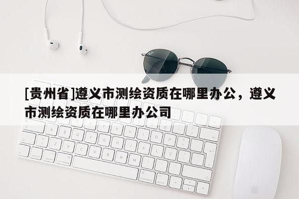 [貴州省]遵義市測繪資質在哪里辦公，遵義市測繪資質在哪里辦公司