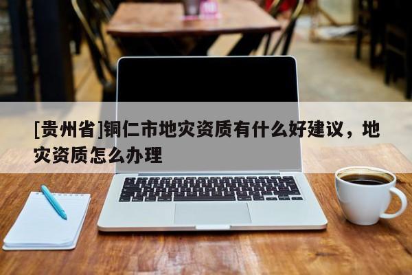 [貴州省]銅仁市地災資質有什么好建議，地災資質怎么辦理