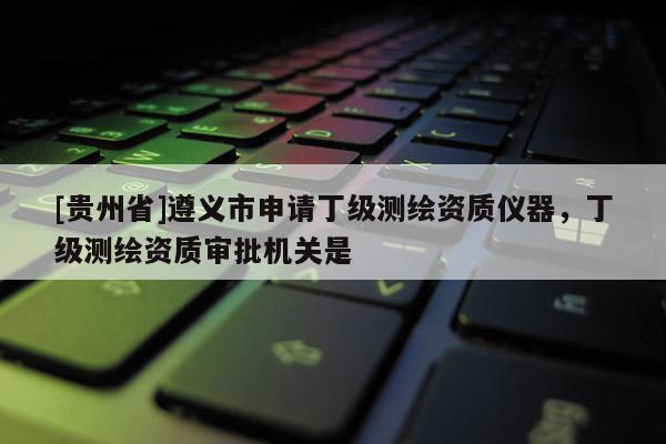 [貴州省]遵義市申請丁級測繪資質儀器，丁級測繪資質審批機關是