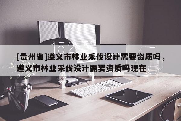 [貴州省]遵義市林業采伐設計需要資質嗎，遵義市林業采伐設計需要資質嗎現在