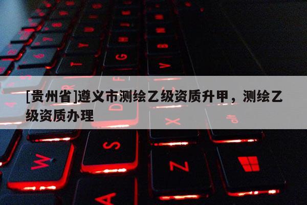 [貴州省]遵義市測繪乙級資質升甲，測繪乙級資質辦理