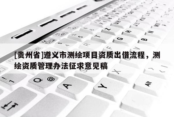 [貴州省]遵義市測繪項目資質出借流程，測繪資質管理辦法征求意見稿